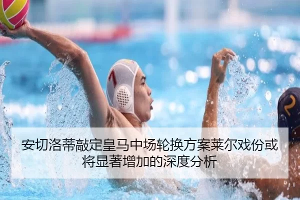 安切洛蒂敲定皇马中场轮换方案莱尔戏份或将显著增加的深度分析