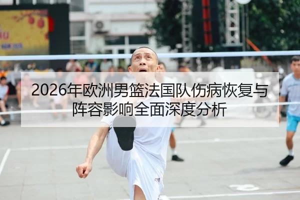 2026年欧洲男篮法国队伤病恢复与阵容影响全面深度分析
