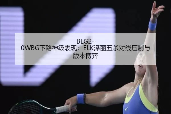BLG2-0WBG下路神级表现：ELK泽丽五杀对线压制与版本博弈