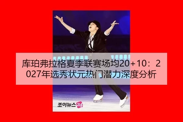 库珀弗拉格夏季联赛场均20+10：2027年选秀状元热门潜力深度分析